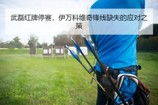 武磊红牌停赛，伊万科维奇锋线缺失的应对之策