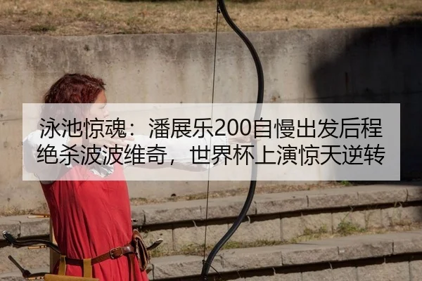 泳池惊魂：潘展乐200自慢出发后程绝杀波波维奇，世界杯上演惊天逆转