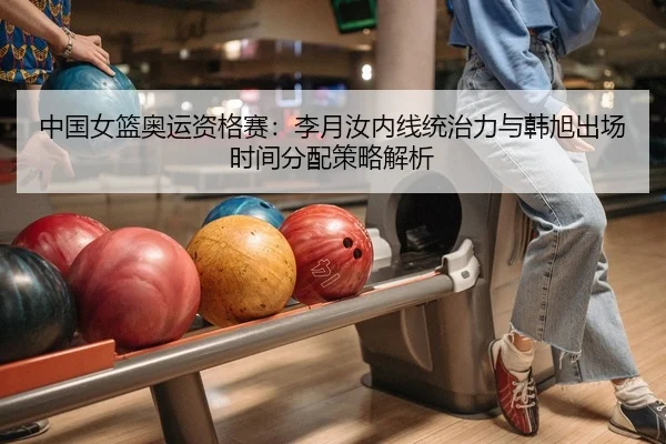 中国女篮奥运资格赛：李月汝内线统治力与韩旭出场时间分配策略解析